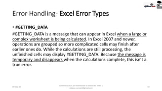 Error Handling- Excel Error Types
• #GETTING_DATA
#GETTING_DATA is a message that can appear in Excel when a large or
complex worksheet is being calculated. In Excel 2007 and newer,
operations are grouped so more complicated cells may finish after
earlier ones do. While the calculations are still processing, the
unfinished cells may display #GETTING_DATA. Because the message is
temporary and disappears when the calculations complete, this isn’t a
true error.
09-Sep-20
Content sources are mentioned in bottom 03 Slides |
redwan.contact@gmail.com
62
 