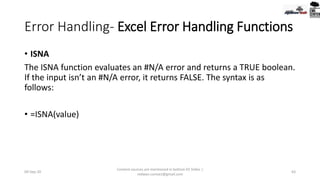 Error Handling- Excel Error Handling Functions
• ISNA
The ISNA function evaluates an #N/A error and returns a TRUE boolean.
If the input isn’t an #N/A error, it returns FALSE. The syntax is as
follows:
• =ISNA(value)
09-Sep-20
Content sources are mentioned in bottom 03 Slides |
redwan.contact@gmail.com
63
 