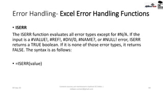 Error Handling- Excel Error Handling Functions
• ISERR
The ISERR function evaluates all error types except for #N/A. If the
input is a #VALUE!, #REF!, #DIV/0, #NAME?, or #NULL! error, ISERR
returns a TRUE boolean. If it is none of those error types, it returns
FALSE. The syntax is as follows:
• =ISERR(value)
09-Sep-20
Content sources are mentioned in bottom 03 Slides |
redwan.contact@gmail.com
64
 