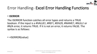 Error Handling- Excel Error Handling Functions
• ISERROR
The ISERROR function catches all error types and returns a TRUE
boolean. If the input is a #VALUE!, #REF!, #DIV/0, #NAME?, #NULL! or
#N/A error, it returns TRUE. If it is not an error, it returns FALSE. The
syntax is as follows:
• =ISERROR(value)
09-Sep-20
Content sources are mentioned in bottom 03 Slides |
redwan.contact@gmail.com
65
 