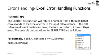 Error Handling- Excel Error Handling Functions
• ERROR.TYPE
The ERROR.TYPE function will return a number from 1 through 8 that
corresponds to the type of error in it’s input cell reference. If the cell
reference doesn’t contain an error, the function returns it’s own #N/A
error. The possible output values for ERROR.TYPE are as follows:
For example, if cell A1 contains a #VALUE! error:
=ERROR.TYPE(A1)
09-Sep-20
Content sources are mentioned in bottom 03 Slides |
redwan.contact@gmail.com
66
 