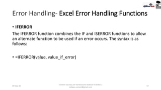 Error Handling- Excel Error Handling Functions
• IFERROR
The IFERROR function combines the IF and ISERROR functions to allow
an alternate function to be used if an error occurs. The syntax is as
follows:
• =IFERROR(value, value_if_error)
09-Sep-20
Content sources are mentioned in bottom 03 Slides |
redwan.contact@gmail.com
67
 