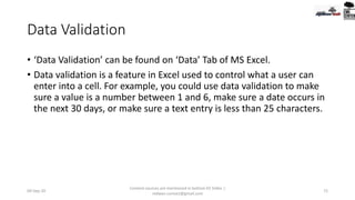 Data Validation
• ‘Data Validation’ can be found on ‘Data’ Tab of MS Excel.
• Data validation is a feature in Excel used to control what a user can
enter into a cell. For example, you could use data validation to make
sure a value is a number between 1 and 6, make sure a date occurs in
the next 30 days, or make sure a text entry is less than 25 characters.
09-Sep-20
Content sources are mentioned in bottom 03 Slides |
redwan.contact@gmail.com
72
 