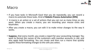 Macro
• If you have tasks in Microsoft Excel that you do repeatedly, you can record a
macro to automate those tasks. Kind of Robotic Process Automation [RPA]
• A macro is an action or a set of actions that you can run as many times as you
want. When you create a macro, you are recording your mouse clicks and
keystrokes.
• After you create a macro, you can edit it to make minor changes to the way it
works.
• Suppose, that every month, you create a report for your accounting manager. You
want to format the names of the customers with overdue accounts in red, and
also apply bold formatting. You can create and then run a macro that quickly
applies these formatting changes to the cells you select.
09-Sep-20
Content sources are mentioned in bottom 03 Slides |
redwan.contact@gmail.com
75
 