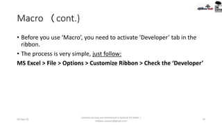 Macro (cont.)
• Before you use ‘Macro’, you need to activate ‘Developer’ tab in the
ribbon.
• The process is very simple, just follow:
MS Excel > File > Options > Customize Ribbon > Check the ‘Developer’
09-Sep-20
Content sources are mentioned in bottom 03 Slides |
redwan.contact@gmail.com
76
 