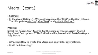 Macro (cont.)
• Example:
- In the given ‘Dataset-1’, We want to rename the ‘Desk’ in the item column.
The change is to add ‘top’ after ‘Desk’ and make it ‘Desktop’.
Process:
Select the Range> Start Macro> Put the name of macro > Assign Shotcut
Key> Small Description> CTRL+F > Find and Replace All with Desk-Desktop >
Stop Macro
- Let’s check How to create this Macro and apply it for several times.
- It will be interesting!!
09-Sep-20
Content sources are mentioned in bottom 03 Slides |
redwan.contact@gmail.com
79
 