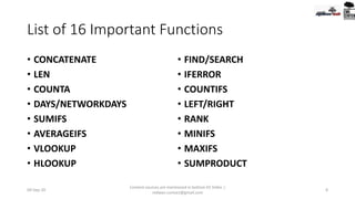 List of 16 Important Functions
• CONCATENATE
• LEN
• COUNTA
• DAYS/NETWORKDAYS
• SUMIFS
• AVERAGEIFS
• VLOOKUP
• HLOOKUP
• FIND/SEARCH
• IFERROR
• COUNTIFS
• LEFT/RIGHT
• RANK
• MINIFS
• MAXIFS
• SUMPRODUCT
09-Sep-20
Content sources are mentioned in bottom 03 Slides |
redwan.contact@gmail.com
8
 