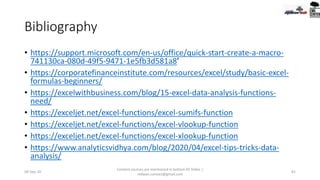 Bibliography
• https://support.microsoft.com/en-us/office/quick-start-create-a-macro-
741130ca-080d-49f5-9471-1e5fb3d581a8’
• https://corporatefinanceinstitute.com/resources/excel/study/basic-excel-
formulas-beginners/
• https://excelwithbusiness.com/blog/15-excel-data-analysis-functions-
need/
• https://exceljet.net/excel-functions/excel-sumifs-function
• https://exceljet.net/excel-functions/excel-vlookup-function
• https://exceljet.net/excel-functions/excel-xlookup-function
• https://www.analyticsvidhya.com/blog/2020/04/excel-tips-tricks-data-
analysis/
09-Sep-20
Content sources are mentioned in bottom 03 Slides |
redwan.contact@gmail.com
81
 