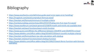 Bibliography
• https://www.exceltactics.com/definitive-guide-excel-error-types-error-handling/
• https://magoosh.com/excel/sumproduct-formula-excel/
• https://exceljet.net/formula/minimum-if-multiple-criteria
• https://contexturesblog.com/archives/2011/07/27/finding-min-if-or-max-if-in-excel/
• https://www.excelforum.com/excel-general/1216870-maxifs-and-minifs-not-available.html
• https://exceljet.net/excel-functions/excel-minifs-function
• https://www.quora.com/Whats-the-difference-between-COUNTIF-and-COUNTIFS-in-Excel
• https://www.ablebits.com/office-addins-blog/2014/07/10/excel-countifs-multiple-criteria/
• https://exceljet.net/formula/basic-tax-rate-calculation-with-vlookup
• https://exceljet.net/excel-functions/excel-vlookup-function
• https://www.ablebits.com/office-addins-blog/2017/09/27/excel-iferror-function-with-formula-
examples/
09-Sep-20
Content sources are mentioned in bottom 03 Slides |
redwan.contact@gmail.com
82
 