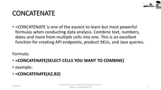CONCATENATE
• =CONCATENATE is one of the easiest to learn but most powerful
formulas when conducting data analysis. Combine text, numbers,
dates and more from multiple cells into one. This is an excellent
function for creating API endpoints, product SKUs, and Java queries.
Formula:
• =CONCATENATE(SELECT CELLS YOU WANT TO COMBINE)
• example:
• =CONCATENATE(A2,B2)
09-Sep-20
Content sources are mentioned in bottom 03 Slides |
redwan.contact@gmail.com
9
 