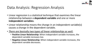 Data Analysis: Regression Analysis
• Linear regression is a statistical technique that examines the linear
relationship between a dependent variable and one or more
independent variables.
• Linear relationship means the change in an independent variable(s)
causes a change in the dependent variable.
• There are basically two types of linear relationships as well:
• Positive Linear Relationship: When independent variable increases, the
dependent variable increases too.
• Negative Linear Relationship: When independent variable increases, the
dependent variable decreases.
 