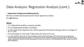 Data Analysis: Regression Analysis (cont.)
• Explanation of Regression Mathematically
We have a mathematical expression for linear regression as below:
Y = aX + b + ε
Where,
• Y is a dependent variable or response variable.
• X is an independent variable or predictor.
• a is the slope of the regression line. Which represents that when X changes, there is a change in Y
by “a” units.
• b is intercepting. It is the value Y takes when the value of X is zero.
• ε is the random error term. Occurs because the predicted value of Y will never be exactly the
same to the actual value for given X. This error term, we don’t need to worry about. As there are
some software’s which do the calculation of this error term in the backend for you. Excel is one of
that software.
 