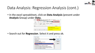 Data Analysis: Regression Analysis (cont.)
• In the excel spreadsheet, click on Data Analysis (present under
Analysis Group) under Data.
• Search out for Regression. Select it and press ok.
 