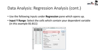 Data Analysis: Regression Analysis (cont.)
• Use the following inputs under Regression pane which opens up.
• Input Y Range: Select the cells which contain your dependent variable
(in this example B1:B11)
 