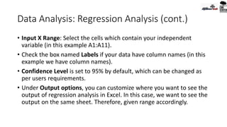 Data Analysis: Regression Analysis (cont.)
• Input X Range: Select the cells which contain your independent
variable (in this example A1:A11).
• Check the box named Labels if your data have column names (in this
example we have column names).
• Confidence Level is set to 95% by default, which can be changed as
per users requirements.
• Under Output options, you can customize where you want to see the
output of regression analysis in Excel. In this case, we want to see the
output on the same sheet. Therefore, given range accordingly.
 
