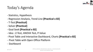 Today’s Agenda
- Statistics, Hypothesis
- Regression Analysis, Trend Line [Practical x 02]
- T-Test [Practical]
- Solver [Practical]
- Goal Seek [Practical x 02]
- Idea : Z-Test, ANOVA Test, P-Value
- Pivot Table and Interactive Dashboard, Charts [Practical x 02]
- Pivot Table with Open Office Platform
- Dashboard
20-Jul-20
All the contents collected from internet, is mentioned with
sources at the bottom slide
2
 