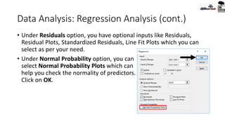 Data Analysis: Regression Analysis (cont.)
• Under Residuals option, you have optional inputs like Residuals,
Residual Plots, Standardized Residuals, Line Fit Plots which you can
select as per your need.
• Under Normal Probability option, you can
select Normal Probability Plots which can
help you check the normality of predictors.
Click on OK.
 