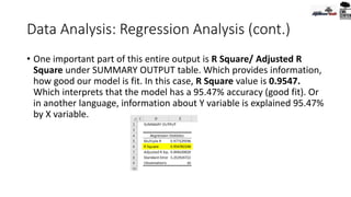 Data Analysis: Regression Analysis (cont.)
• One important part of this entire output is R Square/ Adjusted R
Square under SUMMARY OUTPUT table. Which provides information,
how good our model is fit. In this case, R Square value is 0.9547.
Which interprets that the model has a 95.47% accuracy (good fit). Or
in another language, information about Y variable is explained 95.47%
by X variable.
 