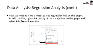 Data Analysis: Regression Analysis (cont.)
• Now, we need to have a least squared regression line on this graph.
To add this line, right click on any of the data points on the graph and
select Add Trendline option.
 