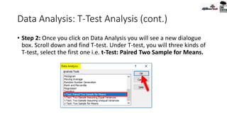 Data Analysis: T-Test Analysis (cont.)
• Step 2: Once you click on Data Analysis you will see a new dialogue
box. Scroll down and find T-test. Under T-test, you will three kinds of
T-test, select the first one i.e. t-Test: Paired Two Sample for Means.
 