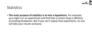 Statistics
• The main purpose of statistics is to test a hypothesis. For example,
you might run an experiment and find that a certain drug is effective
at treating headaches. But if you can’t repeat that experiment, no one
will take your results seriously.
 