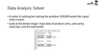 Data Analysis: Solver
• A solver is nothing but solving the problem. SOLVER works like a goal
seek in excel.
• Look at the below image I have data of product units, units price,
total cost, and the total profit.
 