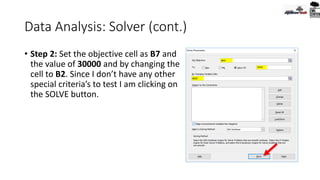 Data Analysis: Solver (cont.)
• Step 2: Set the objective cell as B7 and
the value of 30000 and by changing the
cell to B2. Since I don’t have any other
special criteria’s to test I am clicking on
the SOLVE button.
 