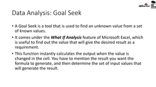 Data Analysis: Goal Seek
• A Goal Seek is a tool that is used to find an unknown value from a set
of known values.
• It comes under the What If Analysis feature of Microsoft Excel, which
is useful to find out the value that will give the desired result as a
requirement.
• This function instantly calculates the output when the value is
changed in the cell. You have to mention the result you want the
formula to generate, and then determine the set of input values that
will generate the result.
 