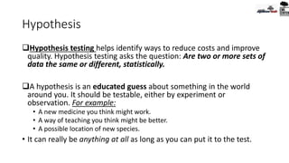 Hypothesis
Hypothesis testing helps identify ways to reduce costs and improve
quality. Hypothesis testing asks the question: Are two or more sets of
data the same or different, statistically.
A hypothesis is an educated guess about something in the world
around you. It should be testable, either by experiment or
observation. For example:
• A new medicine you think might work.
• A way of teaching you think might be better.
• A possible location of new species.
• It can really be anything at all as long as you can put it to the test.
 