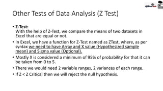 Other Tests of Data Analysis (Z Test)
• Z-Test:
With the help of Z-Test, we compare the means of two datasets in
Excel that are equal or not.
• In Excel, we have a function for Z-Test named as ZTest, where, as per
syntax we need to have Array and X value (Hypothesized sample
mean) and Sigma value (Optional).
• Mostly X is considered a minimum of 95% of probability for that it can
be taken from 0 to 5.
• There we would need 2 variable ranges, 2 variances of each range.
• If Z < Z Critical then we will reject the null hypothesis.
 