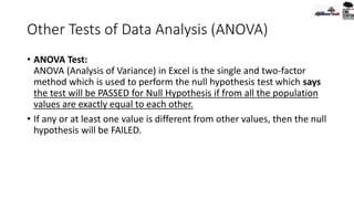Other Tests of Data Analysis (ANOVA)
• ANOVA Test:
ANOVA (Analysis of Variance) in Excel is the single and two-factor
method which is used to perform the null hypothesis test which says
the test will be PASSED for Null Hypothesis if from all the population
values are exactly equal to each other.
• If any or at least one value is different from other values, then the null
hypothesis will be FAlLED.
 