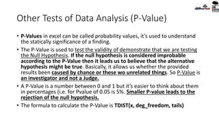 Other Tests of Data Analysis (P-Value)
• P-Values in excel can be called probability values, it’s used to understand
the statically significance of a finding.
• The P-Value is used to test the validity of demonstrate that we are testing
the Null Hypothesis. If the null hypothesis is considered improbable
according to the P-Value then it leads us to believe that the alternative
hypothesis might be true. Basically, it allows us whether the provided
results been caused by chance or these wo unrelated things. So P-Value is
an investigator and not a Judge.
• A P-Value is a number between 0 and 1 but it’s easier to think about them
in percentages (i.e. for Pvalue of 0.05 is 5%. Smaller P-value leads to the
rejection of the null hypothesis.
• The formula to calculate the P-Value is TDIST(x, deg_freedom, tails)
 