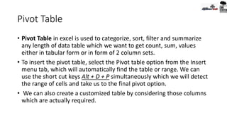 Pivot Table
• Pivot Table in excel is used to categorize, sort, filter and summarize
any length of data table which we want to get count, sum, values
either in tabular form or in form of 2 column sets.
• To insert the pivot table, select the Pivot table option from the Insert
menu tab, which will automatically find the table or range. We can
use the short cut keys Alt + D + P simultaneously which we will detect
the range of cells and take us to the final pivot option.
• We can also create a customized table by considering those columns
which are actually required.
 
