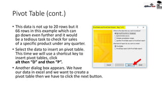 Pivot Table (cont.)
• This data is not up to 20 rows but it
66 rows in this example which can
go down even further and it would
be a tedious task to check for sales
of a specific product under any quarter.
• Select the data to insert an pivot table.
This time we will use a shortcut key to
insert pivot tables, click
alt then “D” and then “P”.
• Another dialog box appears. We have
our data in excel and we want to create a
pivot table then we have to click the next button.
 