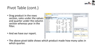 Pivot Table (cont.)
• Drag product in the rows
section, sales under the values
and quarter under the column
section whereas year in the
filter.
• And we have our report.
• The above pivot table shows which product made how many sales in
which quarter.
 