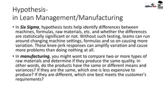 Hypothesis-
in Lean Management/Manufacturing
• In Six Sigma, hypothesis tests help identify differences between
machines, formulas, raw materials, etc. and whether the differences
are statistically significant or not. Without such testing, teams can run
around changing machine settings, formulas and so on causing more
variation. These knee-jerk responses can amplify variation and cause
more problems than doing nothing at all.
• In manufacturing, you might want to compare two or more types of
raw materials and determine if they produce the same quality. In
other words, do the products have the same or different means and
variances? If they are the same, which one is less expensive to
produce? If they are different, which one best meets the customer's
requirements?
 