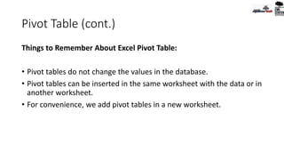 Pivot Table (cont.)
Things to Remember About Excel Pivot Table:
• Pivot tables do not change the values in the database.
• Pivot tables can be inserted in the same worksheet with the data or in
another worksheet.
• For convenience, we add pivot tables in a new worksheet.
 