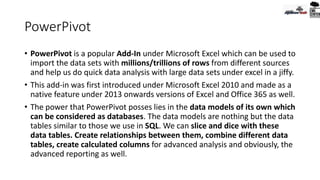 PowerPivot
• PowerPivot is a popular Add-In under Microsoft Excel which can be used to
import the data sets with millions/trillions of rows from different sources
and help us do quick data analysis with large data sets under excel in a jiffy.
• This add-in was first introduced under Microsoft Excel 2010 and made as a
native feature under 2013 onwards versions of Excel and Office 365 as well.
• The power that PowerPivot posses lies in the data models of its own which
can be considered as databases. The data models are nothing but the data
tables similar to those we use in SQL. We can slice and dice with these
data tables. Create relationships between them, combine different data
tables, create calculated columns for advanced analysis and obviously, the
advanced reporting as well.
 