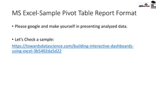 MS Excel-Sample Pivot Table Report Format
• Please google and make yourself in presenting analyzed data.
• Let’s Check a sample:
https://towardsdatascience.com/building-interactive-dashboards-
using-excel-3b5402da5d22
 