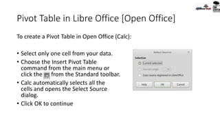 Pivot Table in Libre Office [Open Office]
To create a Pivot Table in Open Office (Calc):
• Select only one cell from your data.
• Choose the Insert Pivot Table
command from the main menu or
click the from the Standard toolbar.
• Calc automatically selects all the
cells and opens the Select Source
dialog.
• Click OK to continue
 