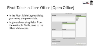 Pivot Table in Libre Office [Open Office]
• In the Pivot Table Layout Dialog
you set up the pivot table.
• In general you drag fields from
the Available Fields pane to the
other white areas.
 