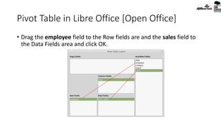 Pivot Table in Libre Office [Open Office]
• Drag the employee field to the Row fields are and the sales field to
the Data Fields area and click OK.
 