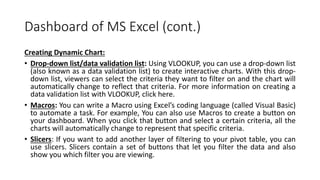 Dashboard of MS Excel (cont.)
Creating Dynamic Chart:
• Drop-down list/data validation list: Using VLOOKUP, you can use a drop-down list
(also known as a data validation list) to create interactive charts. With this drop-
down list, viewers can select the criteria they want to filter on and the chart will
automatically change to reflect that criteria. For more information on creating a
data validation list with VLOOKUP, click here.
• Macros: You can write a Macro using Excel’s coding language (called Visual Basic)
to automate a task. For example, You can also use Macros to create a button on
your dashboard. When you click that button and select a certain criteria, all the
charts will automatically change to represent that specific criteria.
• Slicers: If you want to add another layer of filtering to your pivot table, you can
use slicers. Slicers contain a set of buttons that let you filter the data and also
show you which filter you are viewing.
 