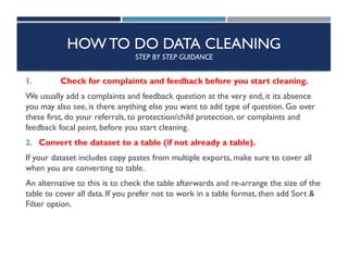 HOW TO DO DATA CLEANING
STEP BY STEP GUIDANCE
1. Check for complaints and feedback before you start cleaning.
We usually add a complaints and feedback question at the very end, it its absence
you may also see, is there anything else you want to add type of question. Go over
these first, do your referrals, to protection/child protection, or complaints and
feedback focal point, before you start cleaning.
2. Convert the dataset to a table (if not already a table).
If your dataset includes copy pastes from multiple exports, make sure to cover all
when you are converting to table.
An alternative to this is to check the table afterwards and re-arrange the size of the
table to cover all data. If you prefer not to work in a table format, then add Sort &
Filter option.
 