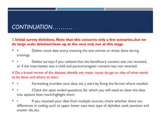 CONTINUATION……….
3. Initial survey deletions. Note that this concerns only a few scenarios, but we
do large scale deletion/clean up at the very end, not at this stage
 • Delete mock data entry, meaning the test entries or those done during
trainings.
 • Delete surveys if you realized that the beneficiary consent was not received,
or if the interviewee was a child and parent/caregiver consent was not received.
4. Do a broad review of the dataset, identify any major issues do get an idea of what needs
to be done and where to start.
 • Formatting (number, text, date, etc.), start by fixing the format where needed.
 • Check the open ended questions, for which you will need to clean the data
into options later, mark/highlight them.
 • If you received your data from multiple sources, check whether there are
differences in coding, such as upper lower case text, type of alphabet used, question and
answer ids, etc.
 