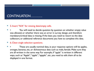 CONTINUATION……….
 5. Insert “N/A” for missing data/empty cells.
 • You will need to decide question by question on whether empty value
was allowed, or whether there was an error in survey design, and therefore
mandatory/critical data is missing. If the later, you need to resort to the data
collectors, or additional reference documents you have to complete this data.
 6. Clean single selection questions.
 • These are usually nominal data, ie your response options will be apples,
oranges, bananas, etc, or dichotomous data such as male, female. Make sure they
are all written in the same way. For example, if “apple” is written in different
ways, such as “Apple”,“apple”,“appple”, etc. you need to edit them all to be
displayed in one format.
 