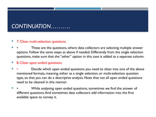 CONTINUATION……….
 7. Clean multi-selection questions.
 • These are the questions, where data collectors are selecting multiple answer
options. Follow the same steps as above if needed. Differently from the single selection
questions, make sure that the “other” option in this case is added as a separate column.
 8. Clean open ended questions.
 • Decide which open ended questions you need to clean into one of the above
mentioned formats, meaning, either as a single selection, or multi-selection question
type, so that you can do a descriptive analysis. Note that not all open ended questions
need to be cleaned in this manner.
 • While analysing open ended questions, sometimes we find the answer of
different questions.And sometimes data collectors add information into the first
available space to convey it.
 