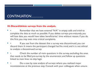 CONTINUATION……….
10. Discard/delete surveys from the analysis.
 • Remember that we have entered “N/A” in empty cells and tried to
complete the data as much as possible. If you delete surveys pre-maturely, you
will lose data, you would have taken beneficiaries’ time without reason, if you do
this first, you may even miss critical complaints.
 • If you see from the dataset that a survey was discontinued, you can
discard them. It means the participant changed her/his mind, and it is not ethical
to analyze a discontinued survey
 • Check the number of main questions in the survey, excluding the ones
that needs to be filled pre-survey by the enumerator, and follow up questions
linked to main lines via skip logic
 • Do a case by case analysis of surveys where you realized major
inconsistencies at the previous step. Consult with your colleagues when unsure.
 