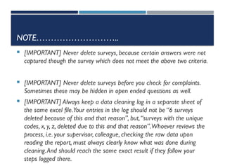 NOTE………………………..
 [IMPORTANT] Never delete surveys, because certain answers were not
captured though the survey which does not meet the above two criteria.
 [IMPORTANT] Never delete surveys before you check for complaints.
Sometimes these may be hidden in open ended questions as well.
 [IMPORTANT] Always keep a data cleaning log in a separate sheet of
the same excel file.Your entries in the log should not be “6 surveys
deleted because of this and that reason”, but,“surveys with the unique
codes, x, y, z, deleted due to this and that reason”.Whoever reviews the
process, i.e. your supervisor, colleague, checking the raw data upon
reading the report, must always clearly know what was done during
cleaning.And should reach the same exact result if they follow your
steps logged there.
 