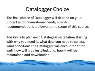 Datalogger Choice
The final choice of Datalogger will depend on your
project and organizational needs, specific
recommendations are beyond the scope of this course.
The key is to plan each Datalogger installation starting
with why you need it, what data you need to collect,
what conditions the Datalogger will encounter at the
well, how will it be installed, and, how it will be
maintained and downloaded.
 